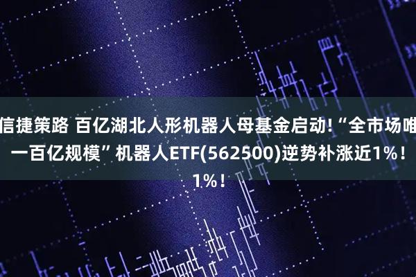 信捷策路 百亿湖北人形机器人母基金启动!“全市场唯一百亿规模”机器人ETF(562500)逆势补涨近1%！