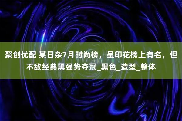 聚创优配 某日杂7月时尚榜，虽印花榜上有名，但不敌经典黑强势夺冠_黑色_造型_整体