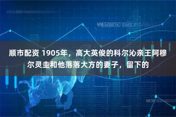 顺市配资 1905年，高大英俊的科尔沁亲王阿穆尔灵圭和他落落大方的妻子，留下的