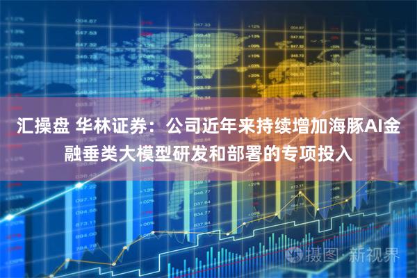 汇操盘 华林证券：公司近年来持续增加海豚AI金融垂类大模型研发和部署的专项投入