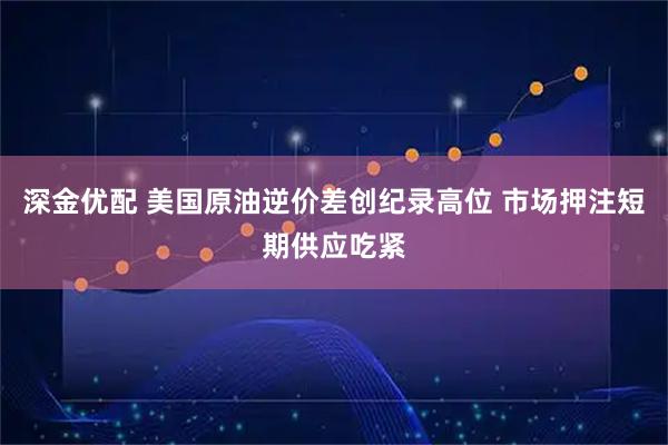 深金优配 美国原油逆价差创纪录高位 市场押注短期供应吃紧