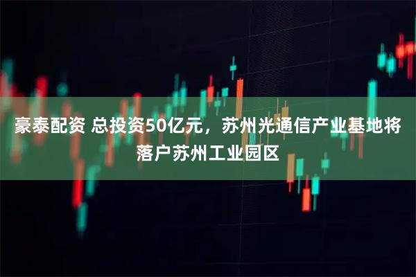 豪泰配资 总投资50亿元，苏州光通信产业基地将落户苏州工业园区