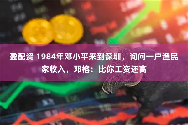 盈配资 1984年邓小平来到深圳，询问一户渔民家收入，邓榕：比你工资还高