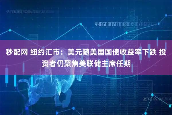 秒配网 纽约汇市：美元随美国国债收益率下跌 投资者仍聚焦美联储主席任期