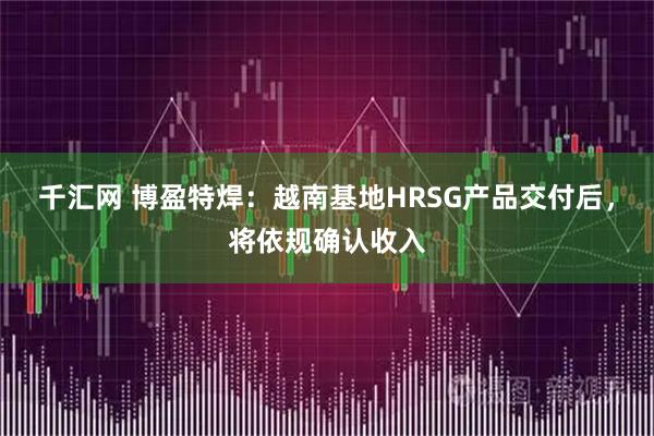 千汇网 博盈特焊：越南基地HRSG产品交付后，将依规确认收入