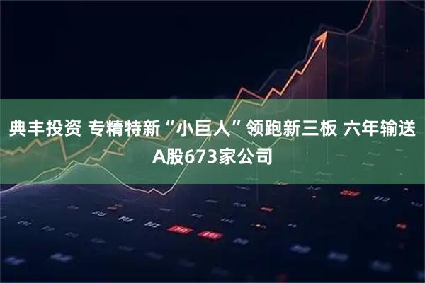 典丰投资 专精特新“小巨人”领跑新三板 六年输送A股673家公司
