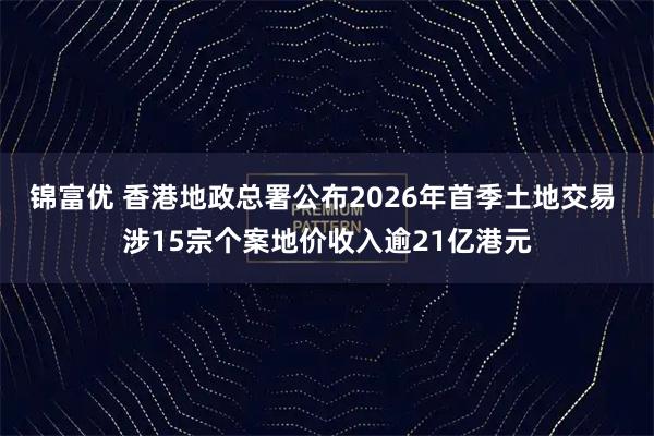 锦富优 香港地政总署公布2026年首季土地交易 涉15宗个案地价收入逾21亿港元